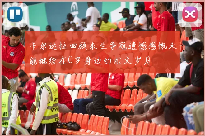 卡尔达拉回顾米兰争冠遗憾感慨未能继续在C罗身边的尤文岁月