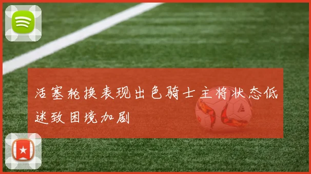 活塞轮换表现出色骑士主将状态低迷致困境加剧