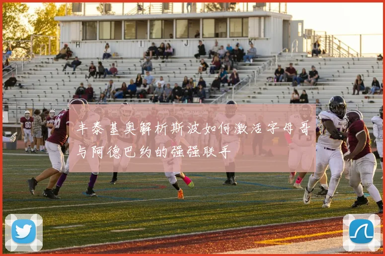 丰泰基奥解析斯波如何激活字母哥与阿德巴约的强强联手