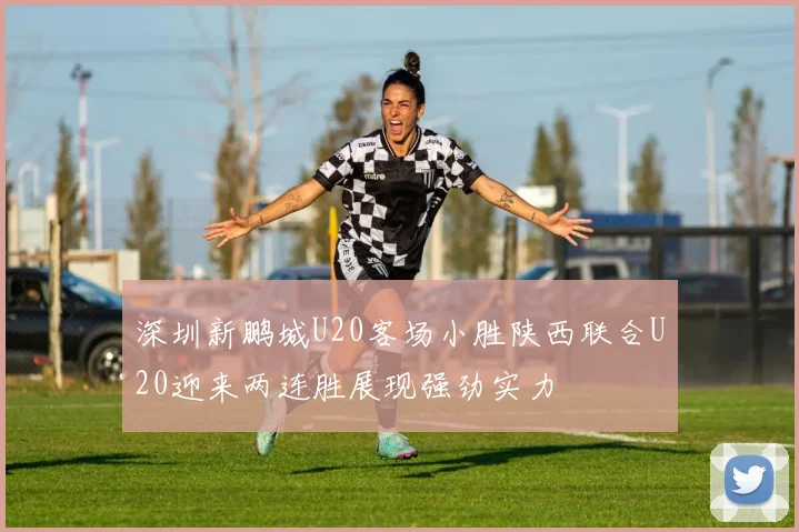 深圳新鹏城U20客场小胜陕西联合U20迎来两连胜展现强劲实力
