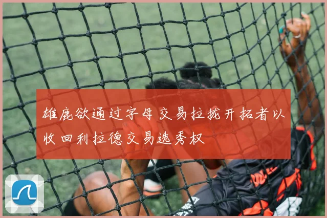 雄鹿欲通过字母交易拉拢开拓者以收回利拉德交易选秀权