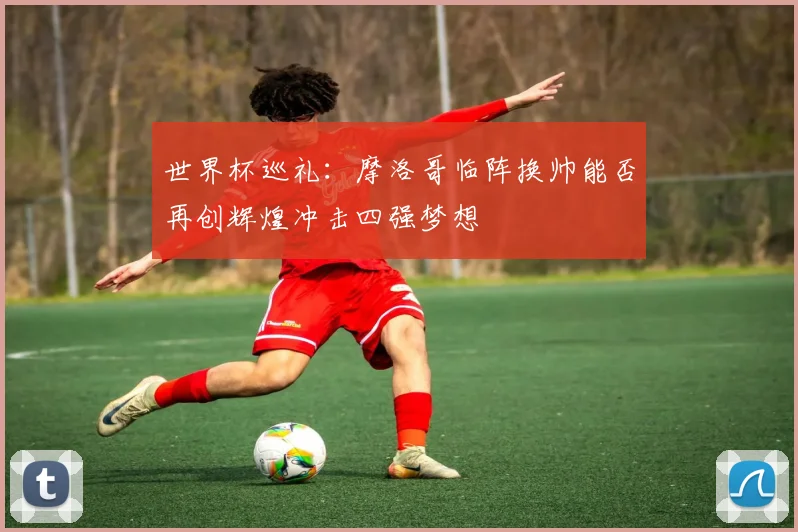 世界杯巡礼：摩洛哥临阵换帅能否再创辉煌冲击四强梦想