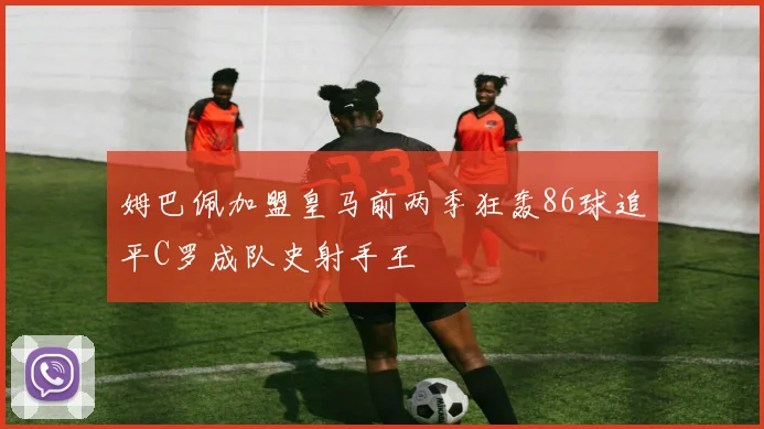 姆巴佩加盟皇马前两季狂轰86球追平C罗成队史射手王