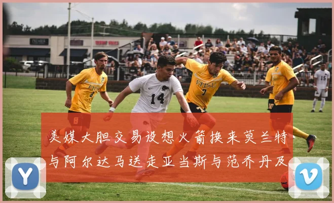 美媒大胆交易设想火箭换来莫兰特与阿尔达马送走亚当斯与范乔丹及两个选秀权
