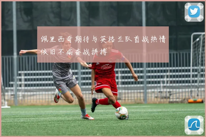佩里西奇期待与英格兰队首战热情依旧不减奋战拼搏