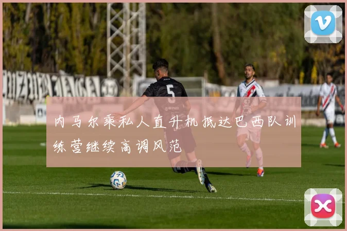 内马尔乘私人直升机抵达巴西队训练营继续高调风范