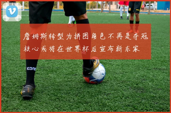 詹姆斯转型为拼图角色不再是夺冠核心或将在世界杯后宣布新东家